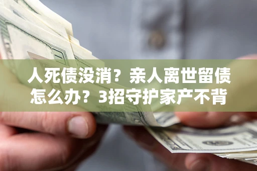 北京人死债没消？亲人离世留债怎么办？3招守护家产不背锅
