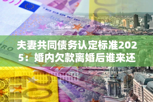 北京夫妻共同债务认定标准2025：婚内欠款离婚后谁来还？